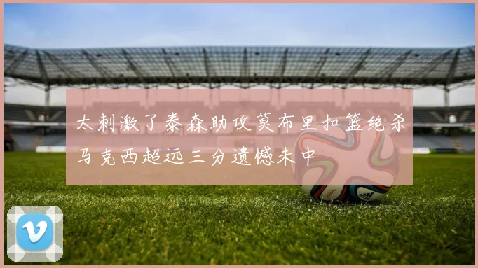 太刺激了泰森助攻莫布里扣篮绝杀马克西超远三分遗憾未中