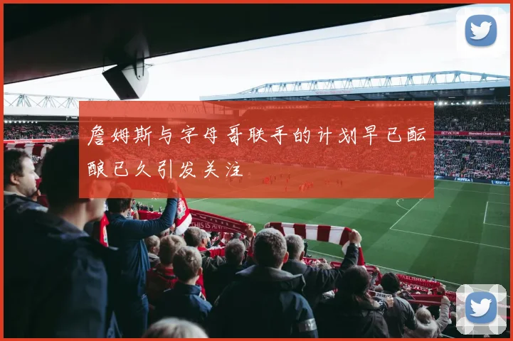 詹姆斯与字母哥联手的计划早已酝酿已久引发关注