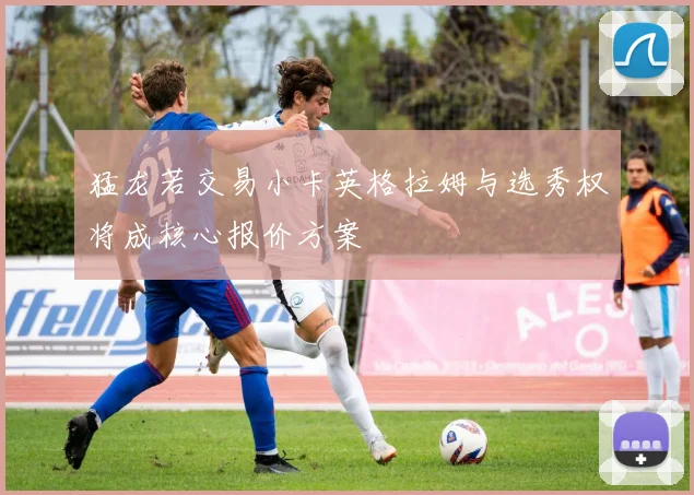 猛龙若交易小卡英格拉姆与选秀权将成核心报价方案