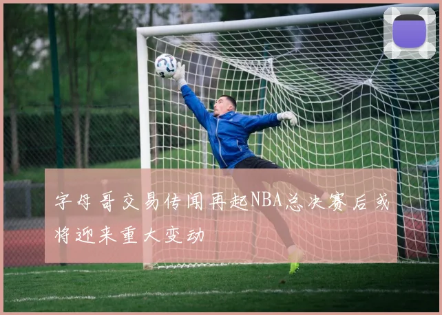 字母哥交易传闻再起NBA总决赛后或将迎来重大变动