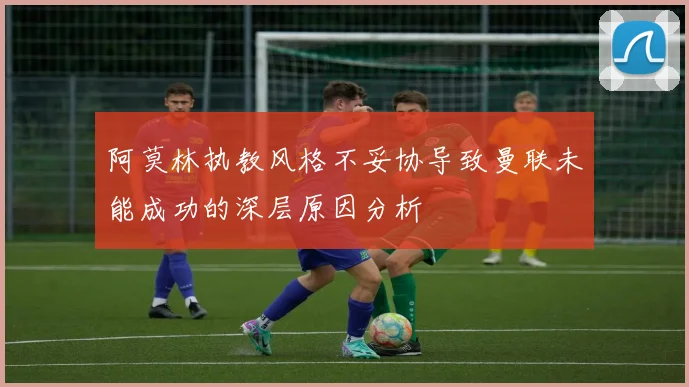 阿莫林执教风格不妥协导致曼联未能成功的深层原因分析