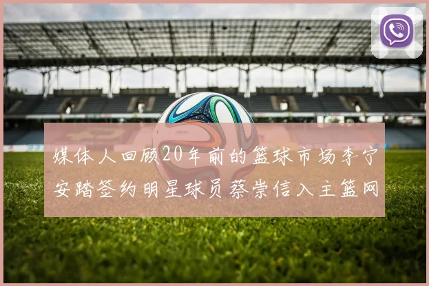 媒体人回顾20年前的篮球市场李宁安踏签约明星球员蔡崇信入主篮网的时代变迁