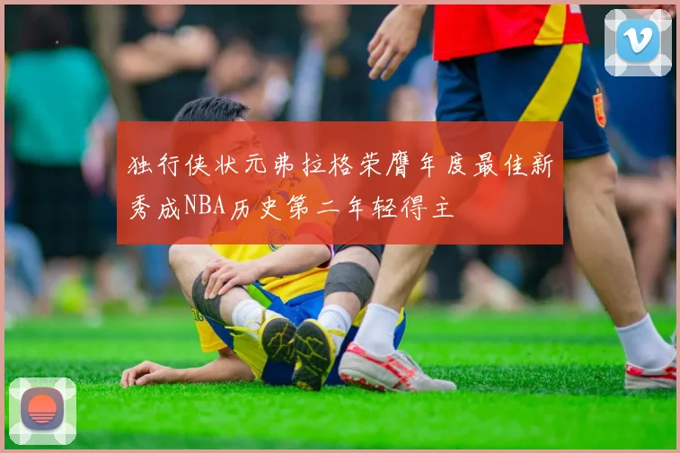 独行侠状元弗拉格荣膺年度最佳新秀成NBA历史第二年轻得主