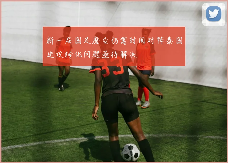 新一届国足磨合仍需时间对阵泰国进攻转化问题亟待解决