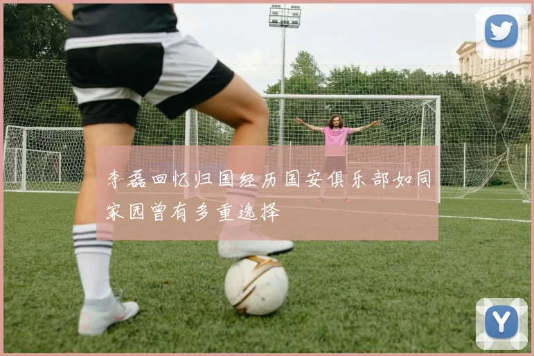 李磊回忆归国经历国安俱乐部如同家园曾有多重选择