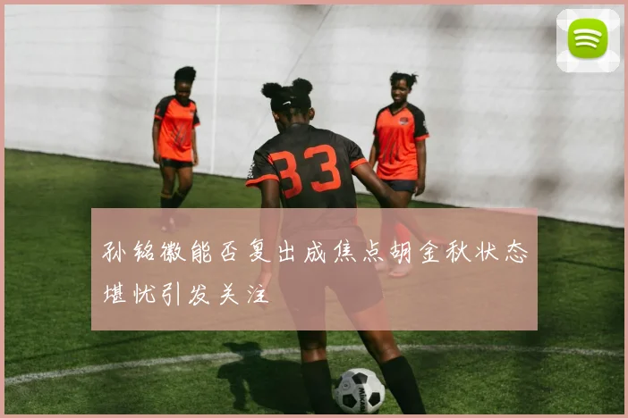 孙铭徽能否复出成焦点胡金秋状态堪忧引发关注