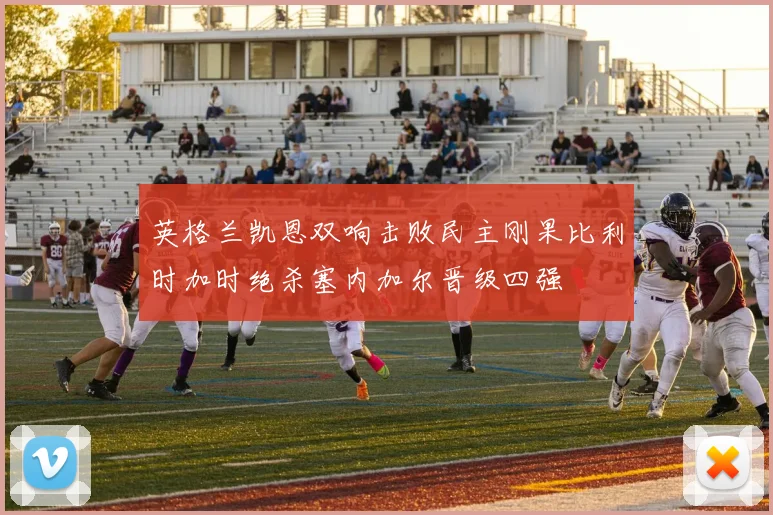 英格兰凯恩双响击败民主刚果比利时加时绝杀塞内加尔晋级四强