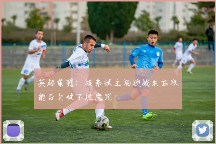 英超前瞻：埃弗顿主场迎战利兹联能否打破不胜魔咒