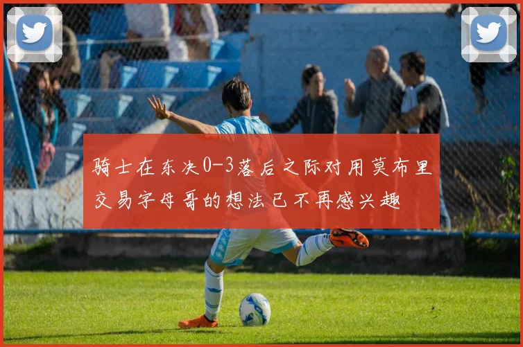骑士在东决0-3落后之际对用莫布里交易字母哥的想法已不再感兴趣