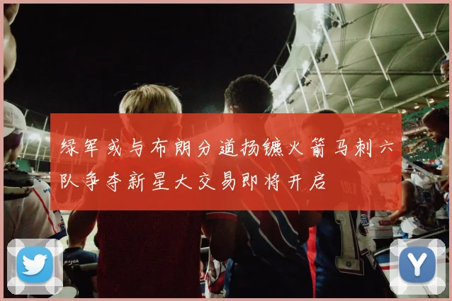 绿军或与布朗分道扬镳火箭马刺六队争夺新星大交易即将开启