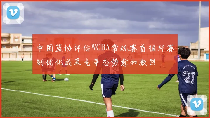 中国篮协评估WCBA常规赛首循环赛制优化成果竞争态势愈加激烈