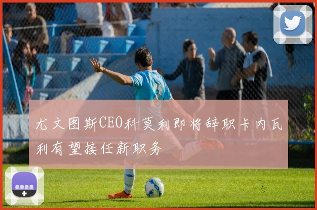 尤文图斯CEO科莫利即将辞职卡内瓦利有望接任新职务