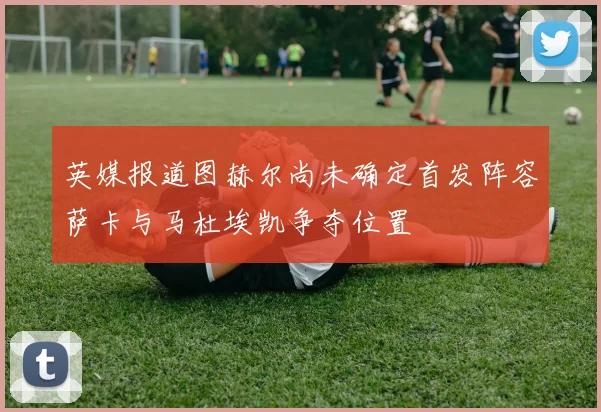 英媒报道图赫尔尚未确定首发阵容萨卡与马杜埃凯争夺位置