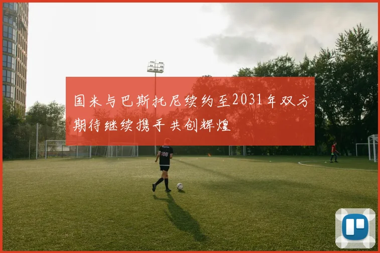 国米与巴斯托尼续约至2031年双方期待继续携手共创辉煌
