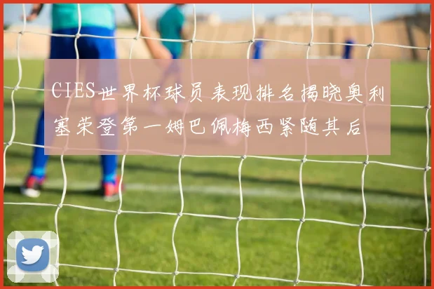 CIES世界杯球员表现排名揭晓奥利塞荣登第一姆巴佩梅西紧随其后