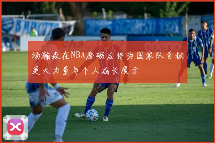 杨瀚森在NBA磨砺后将为国家队贡献更大力量与个人成长展示
